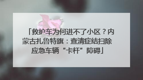 救护车为何进不了小区？内蒙古扎鲁特旗：查清症结扫除应急车辆“卡杆”障碍