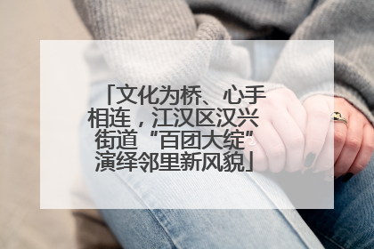 文化为桥、心手相连，江汉区汉兴街道“百团大绽”演绎邻里新风貌