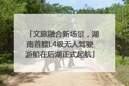 文旅融合新场景，湖南首艘L4级无人驾驶游船在后湖正式起航