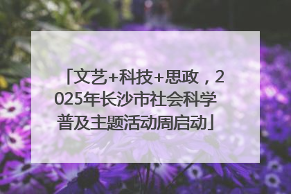 文艺+科技+思政，2025年长沙市社会科学普及主题活动周启动