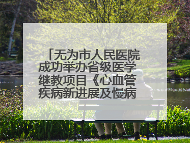 无为市人民医院成功举办省级医学继教项目《心血管疾病新进展及慢病 规范化诊疗》培训班