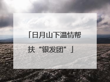 日月山下温情帮扶“银发团”