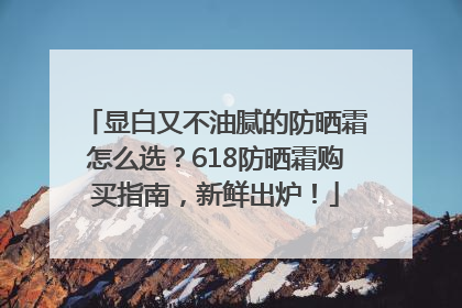 显白又不油腻的防晒霜怎么选？618防晒霜购买指南，新鲜出炉！