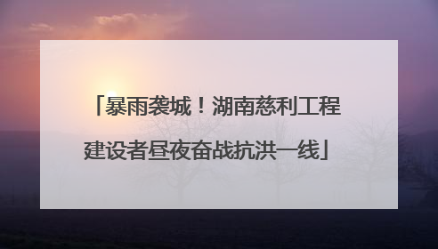 暴雨袭城！湖南慈利工程建设者昼夜奋战抗洪一线