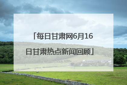 每日甘肃网6月16日甘肃热点新闻回顾