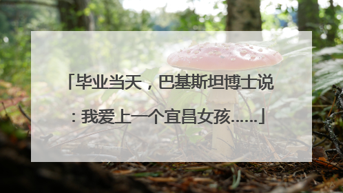 毕业当天，巴基斯坦博士说：我爱上一个宜昌女孩……
