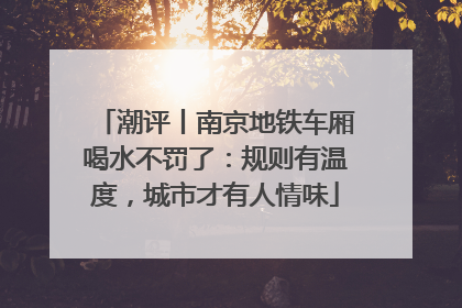 潮评丨南京地铁车厢喝水不罚了：规则有温度，城市才有人情味