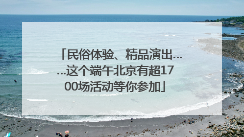 民俗体验、精品演出……这个端午北京有超1700场活动等你参加