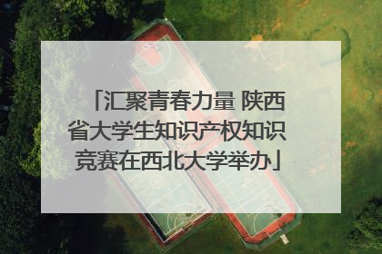 汇聚青春力量 陕西省大学生知识产权知识竞赛在西北大学举办
