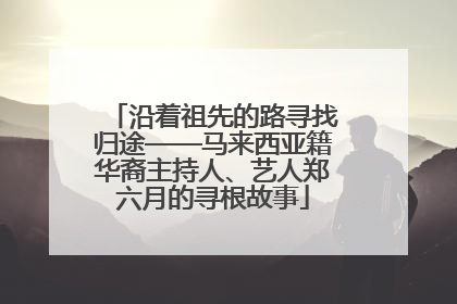 沿着祖先的路寻找归途——马来西亚籍华裔主持人、艺人郑六月的寻根故事