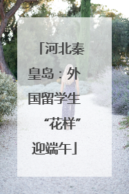 河北秦皇岛：外国留学生“花样”迎端午