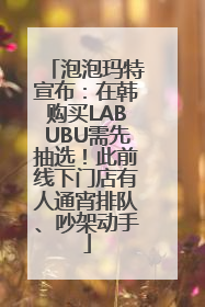 泡泡玛特宣布：在韩购买LABUBU需先抽选！此前线下门店有人通宵排队、吵架动手