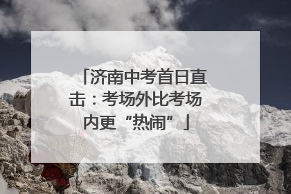 济南中考首日直击：考场外比考场内更“热闹”