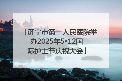 济宁市第一人民医院举办2025年5•12国际护士节庆祝大会
