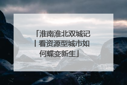 淮南淮北双城记丨看资源型城市如何蝶变新生