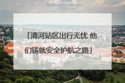 清河站区出行无忧 他们铸就安全护航之路