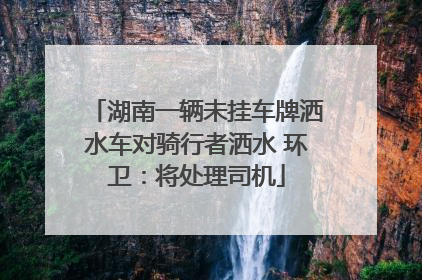 湖南一辆未挂车牌洒水车对骑行者洒水 环卫：将处理司机