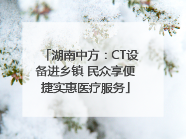 湖南中方：CT设备进乡镇 民众享便捷实惠医疗服务