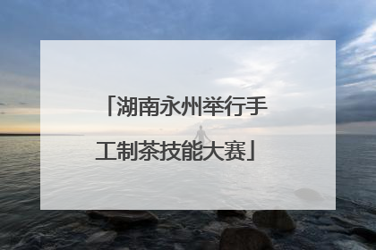 湖南永州举行手工制茶技能大赛