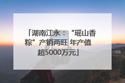 湖南江永：“瑶山香粽”产销两旺 年产值超5000万元