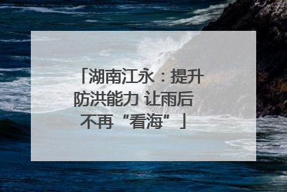 湖南江永：提升防洪能力 让雨后不再“看海”
