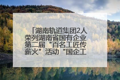 湖南轨道集团2人荣列湖南省国有企业第二届“百名工匠传薪火”活动“国企工匠”人才宣传名单