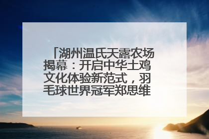 湖州温氏天露农场揭幕：开启中华土鸡文化体验新范式，羽毛球世界冠军郑思维助力品牌兴农