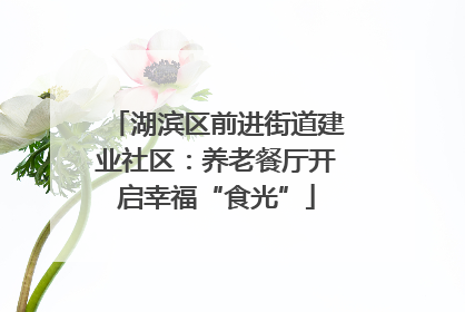 湖滨区前进街道建业社区：养老餐厅开启幸福“食光”