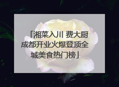 湘菜入川 费大厨成都开业火爆登顶全城美食热门榜
