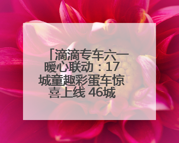 滴滴专车六一暖心联动：17城童趣彩蛋车惊喜上线 46城司机亲子活动