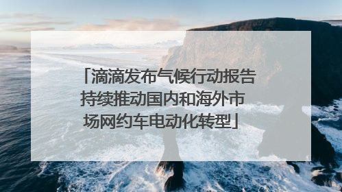 滴滴发布气候行动报告 持续推动国内和海外市场网约车电动化转型