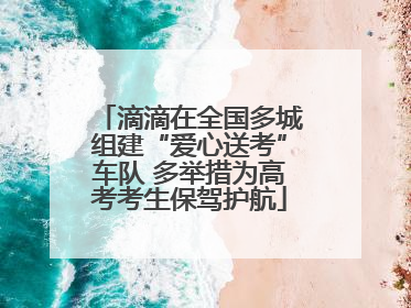 滴滴在全国多城组建“爱心送考”车队 多举措为高考考生保驾护航