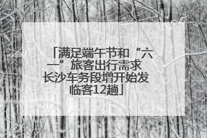 满足端午节和“六一”旅客出行需求 长沙车务段增开始发临客12趟