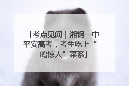 考点见闻｜湘钢一中平安高考，考生吃上“一鸣惊人”菜系