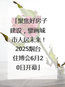 聚焦好房子建设，擘画城市人居未来！2025烟台住博会6月20日开幕