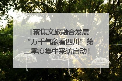 聚焦文旅融合发展 “万千气象看四川”第二季度集中采访启动