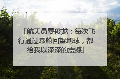 航天员费俊龙：每次飞行通过悬舱回望地球，都给我以深深的震撼