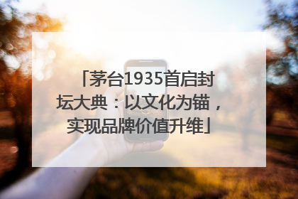 茅台1935首启封坛大典：以文化为锚，实现品牌价值升维
