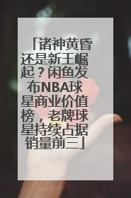 诸神黄昏还是新王崛起？闲鱼发布NBA球星商业价值榜，老牌球星持续占据销量前三