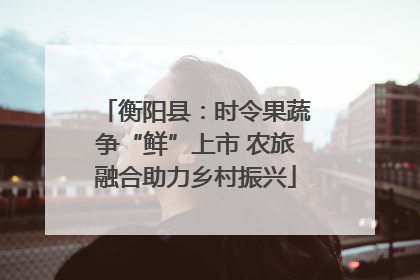 衡阳县：时令果蔬争“鲜”上市 农旅融合助力乡村振兴