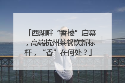 西湖畔“香楼”启幕，高端杭州菜餐饮新标杆，“香”在何处？