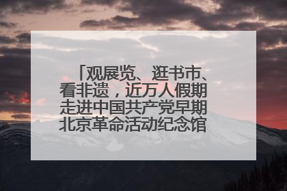 观展览、逛书市、看非遗，近万人假期走进中国共产党早期北京革命活动纪念馆解锁参观新体验