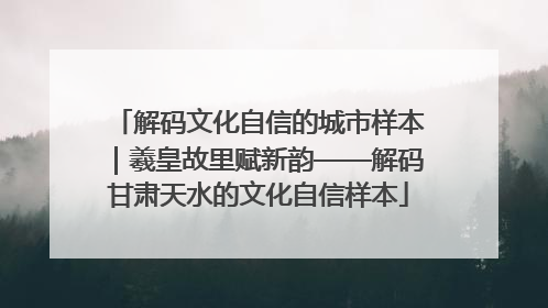 解码文化自信的城市样本｜羲皇故里赋新韵——解码甘肃天水的文化自信样本