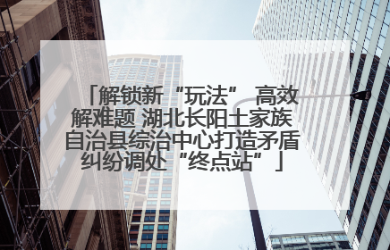 解锁新“玩法” 高效解难题 湖北长阳土家族自治县综治中心打造矛盾纠纷调处“终点站”