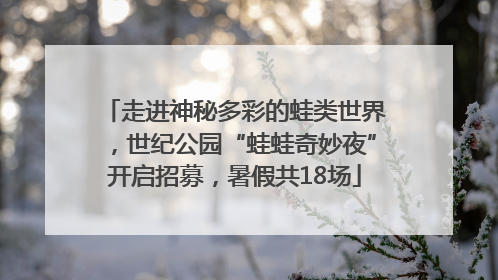 走进神秘多彩的蛙类世界，世纪公园“蛙蛙奇妙夜”开启招募，暑假共18场