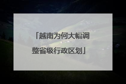 越南为何大幅调整省级行政区划