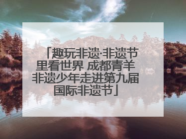 趣玩非遗·非遗节里看世界 成都青羊非遗少年走进第九届国际非遗节