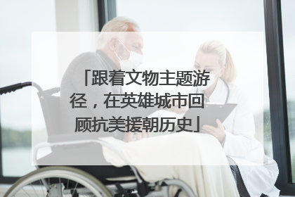 跟着文物主题游径，在英雄城市回顾抗美援朝历史