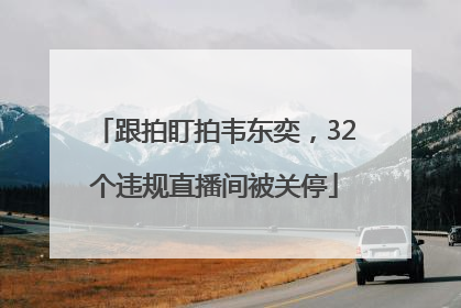 跟拍盯拍韦东奕，32个违规直播间被关停