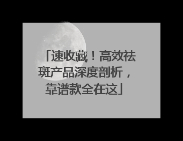 速收藏！高效祛斑产品深度剖析，靠谱款全在这